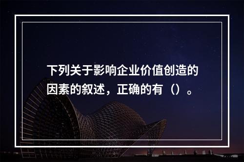 下列关于影响企业价值创造的因素的叙述，正确的有（）。