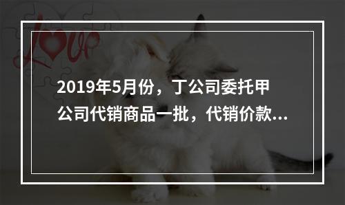 2019年5月份，丁公司委托甲公司代销商品一批，代销价款为3