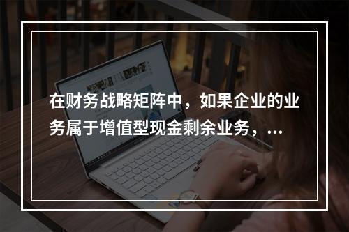 在财务战略矩阵中，如果企业的业务属于增值型现金剩余业务，则说