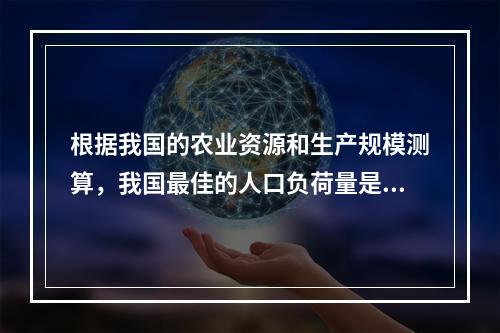 根据我国的农业资源和生产规模测算，我国最佳的人口负荷量是（）