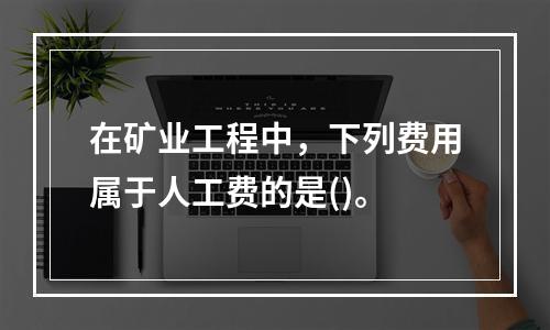 在矿业工程中，下列费用属于人工费的是()。