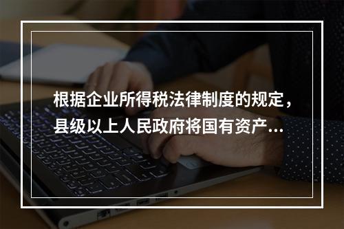 根据企业所得税法律制度的规定，县级以上人民政府将国有资产无偿