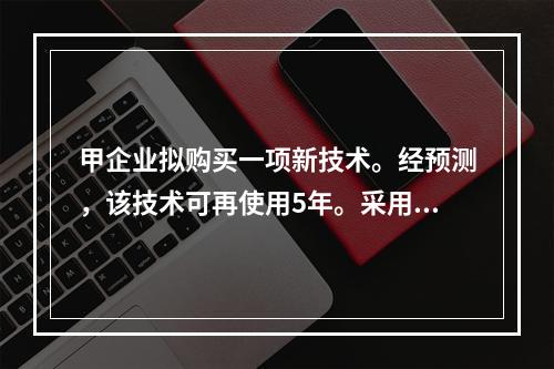 甲企业拟购买一项新技术。经预测，该技术可再使用5年。采用该项