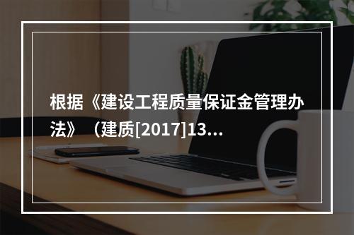 根据《建设工程质量保证金管理办法》（建质[2017]138号