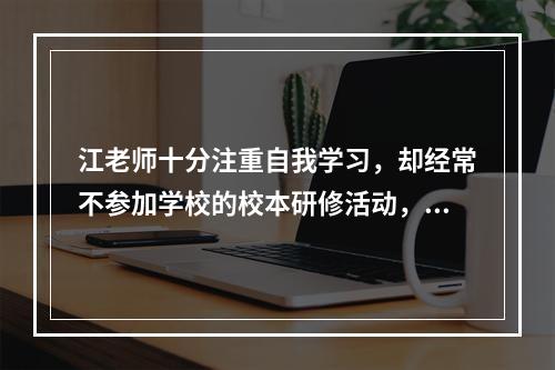 江老师十分注重自我学习，却经常不参加学校的校本研修活动，江老