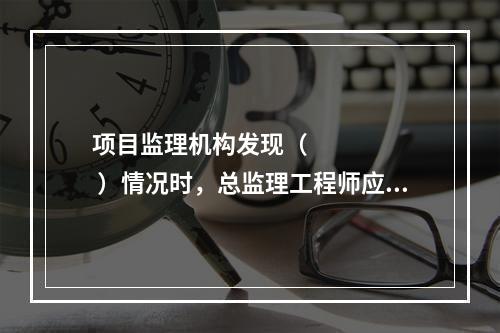 项目监理机构发现（       ）情况时，总监理工程师应及时