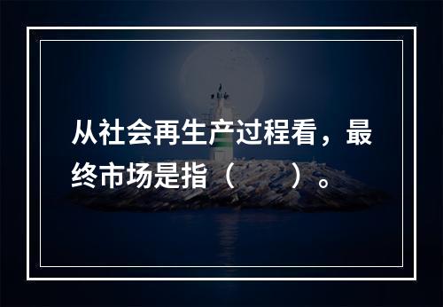 从社会再生产过程看，最终市场是指（　　）。