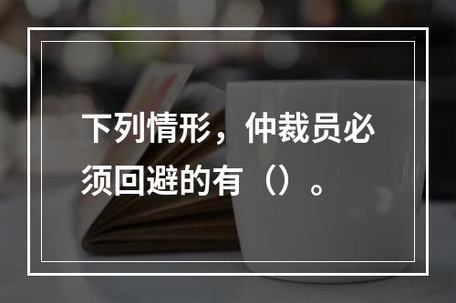 下列情形，仲裁员必须回避的有（）。