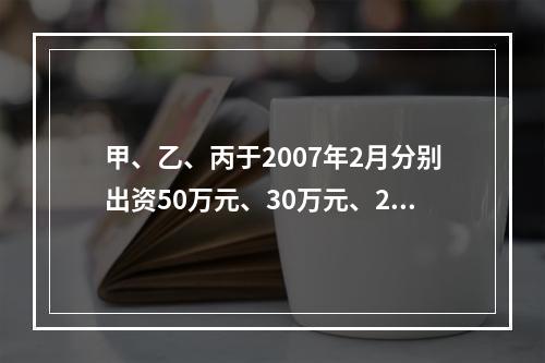 甲、乙、丙于2007年2月分别出资50万元、30万元、20万