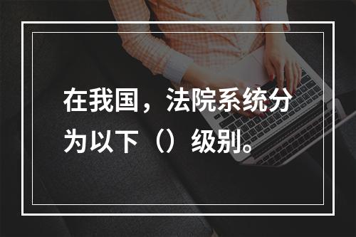 在我国，法院系统分为以下（）级别。