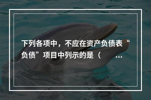 下列各项中，不应在资产负债表“负债”项目中列示的是（　　）。