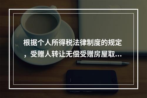 根据个人所得税法律制度的规定 ，受赠人转让无偿受赠房屋取得的