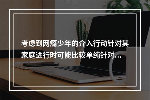 考虑到网瘾少年的介入行动针对其家庭进行时可能比较单纯针对个人