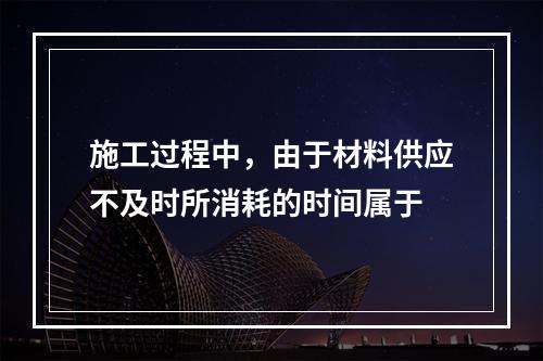 施工过程中，由于材料供应不及时所消耗的时间属于