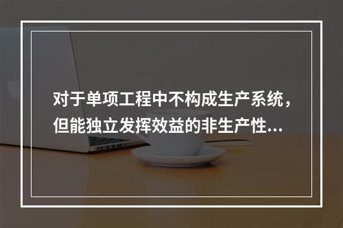 对于单项工程中不构成生产系统，但能独立发挥效益的非生产性项目