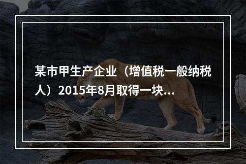 某市甲生产企业（增值税一般纳税人）2015年8月取得一块土地