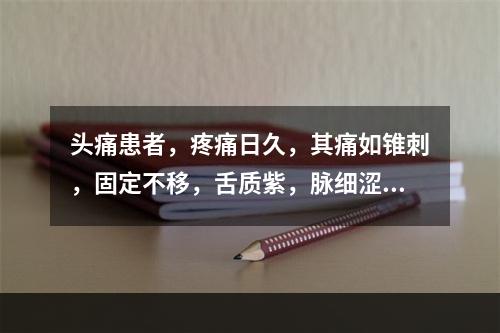 头痛患者，疼痛日久，其痛如锥刺，固定不移，舌质紫，脉细涩。