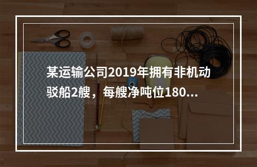 某运输公司2019年拥有非机动驳船2艘，每艘净吨位180吨；