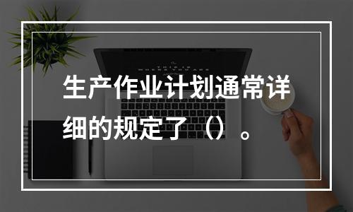 生产作业计划通常详细的规定了（）。