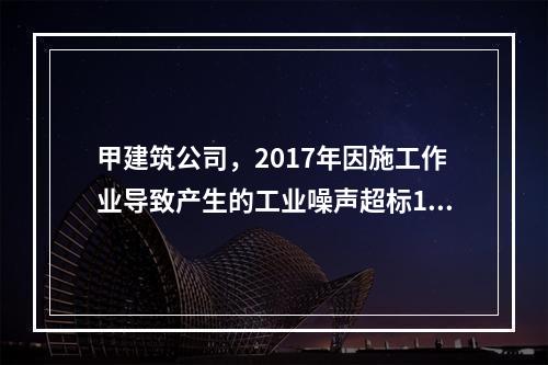 甲建筑公司，2017年因施工作业导致产生的工业噪声超标16分