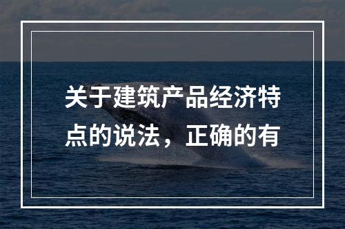 关于建筑产品经济特点的说法，正确的有