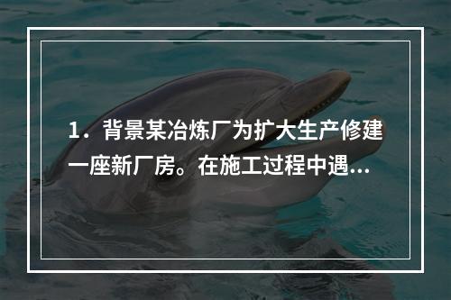 1．背景某冶炼厂为扩大生产修建一座新厂房。在施工过程中遇到多