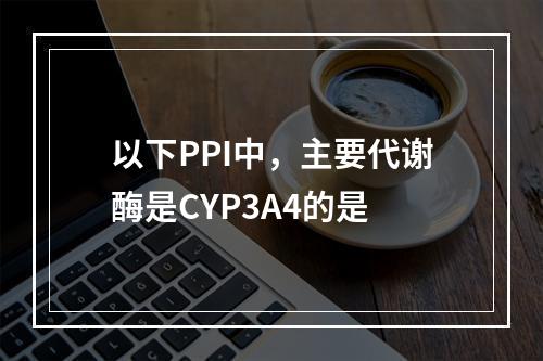 以下PPI中，主要代谢酶是CYP3A4的是