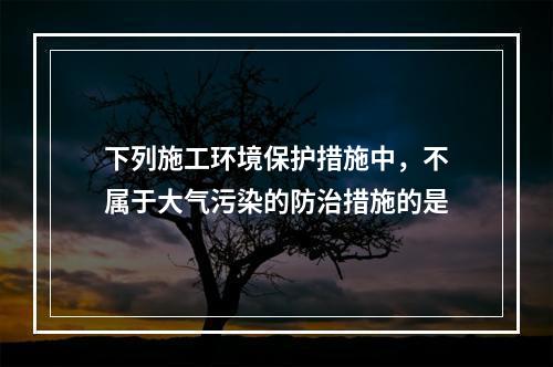 下列施工环境保护措施中，不属于大气污染的防治措施的是