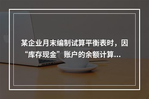 某企业月末编制试算平衡表时，因“库存现金”账户的余额计算不正