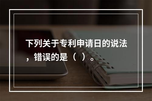 下列关于专利申请日的说法，错误的是（   ）。