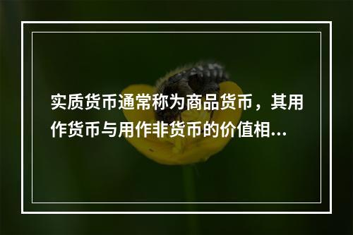 实质货币通常称为商品货币，其用作货币与用作非货币的价值相等，