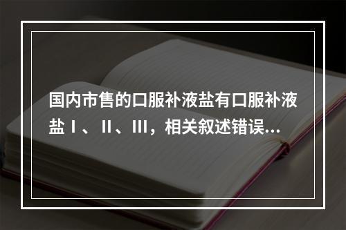 国内市售的口服补液盐有口服补液盐Ⅰ、Ⅱ、Ⅲ，相关叙述错误的是