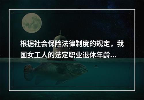 根据社会保险法律制度的规定，我国女工人的法定职业退休年龄为（