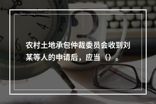 农村土地承包仲裁委员会收到刘某等人的申请后，应当（）。