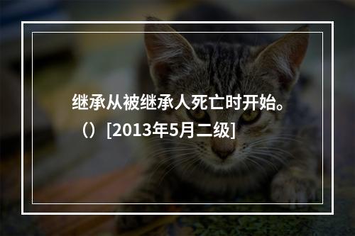 继承从被继承人死亡时开始。（）[2013年5月二级]