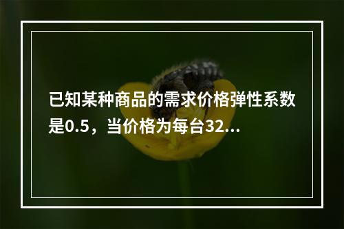 已知某种商品的需求价格弹性系数是0.5，当价格为每台32元时