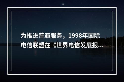 为推进普遍服务，1998年国际电信联盟在《世界电信发展报告》