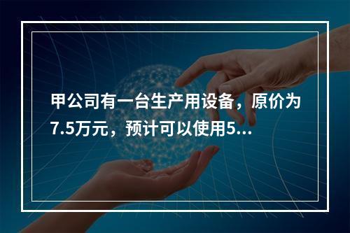 甲公司有一台生产用设备，原价为7.5万元，预计可以使用5年，