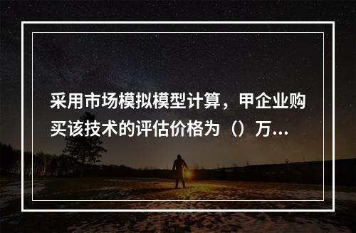 采用市场模拟模型计算，甲企业购买该技术的评估价格为（）万元。