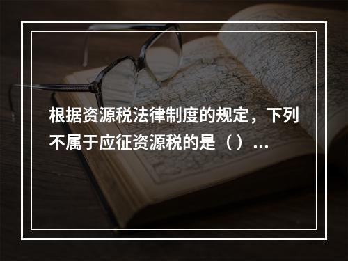 根据资源税法律制度的规定，下列不属于应征资源税的是（ ）。