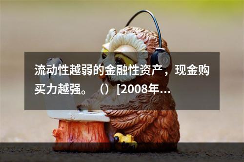 流动性越弱的金融性资产，现金购买力越强。（）[2008年11