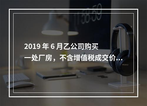 2019 年 6 月乙公司购买一处厂房，不含增值税成交价格为