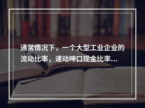 通常情况下，一个大型工业企业的流动比率，速动呻口现金比率的关