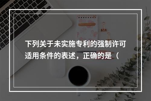 下列关于未实施专利的强制许可适用条件的表述，正确的是（