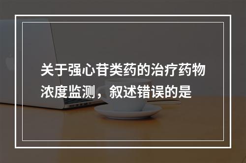 关于强心苷类药的治疗药物浓度监测，叙述错误的是