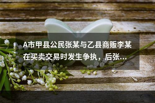 A市甲县公民张某与乙县商贩李某在买卖交易时发生争执，后张某将