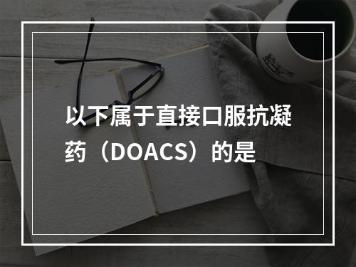 以下属于直接口服抗凝药（DOACS）的是