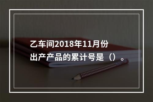 乙车间2018年11月份出产产品的累计号是（）。