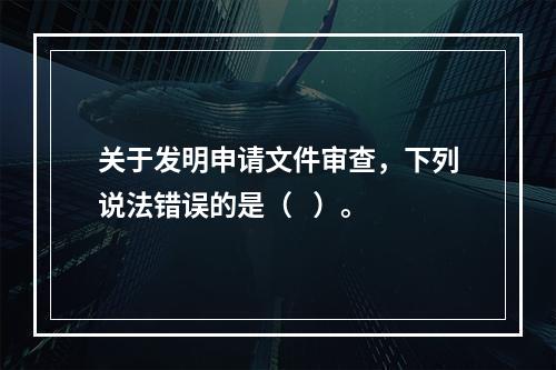 关于发明申请文件审查，下列说法错误的是（   ）。