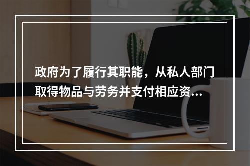 政府为了履行其职能，从私人部门取得物品与劳务并支付相应资金而